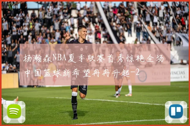 杨瀚森NBA夏季联赛首秀惊艳全场 中国篮球新希望冉冉升起
