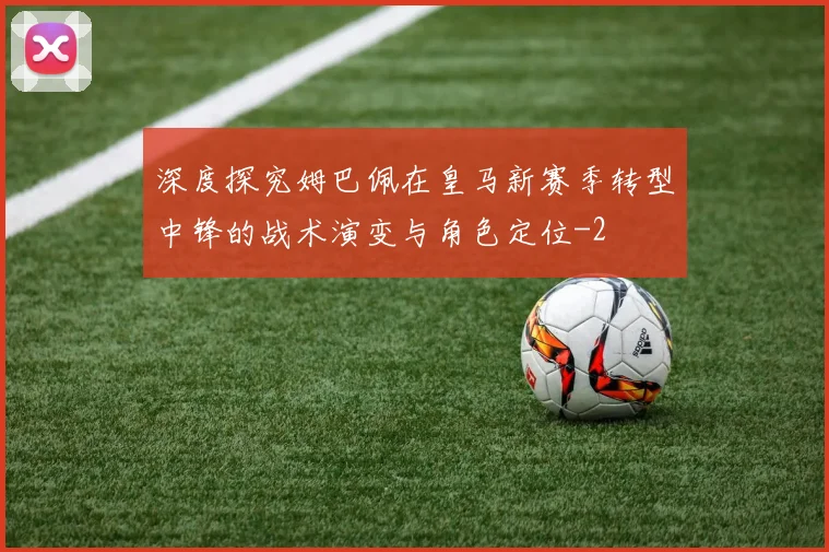 深度探究姆巴佩在皇马新赛季转型中锋的战术演变与角色定位