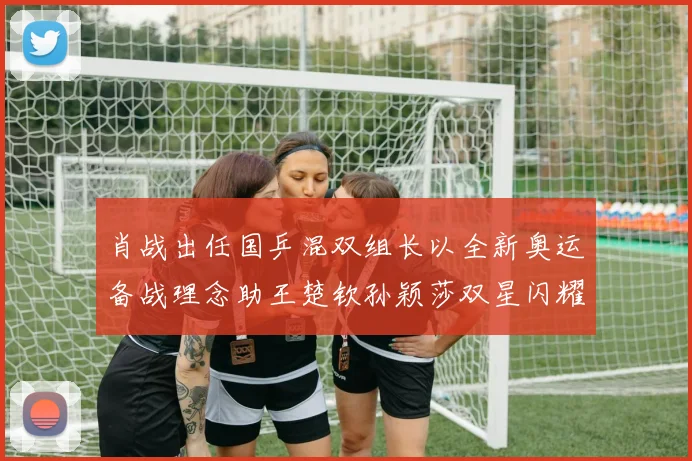 肖战出任国乒混双组长以全新奥运备战理念助王楚钦孙颖莎双星闪耀