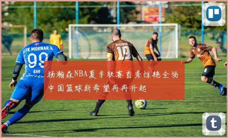 杨瀚森NBA夏季联赛首秀惊艳全场 中国篮球新希望冉冉升起