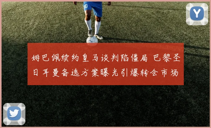 姆巴佩续约皇马谈判陷僵局 巴黎圣日耳曼备选方案曝光引爆转会市场