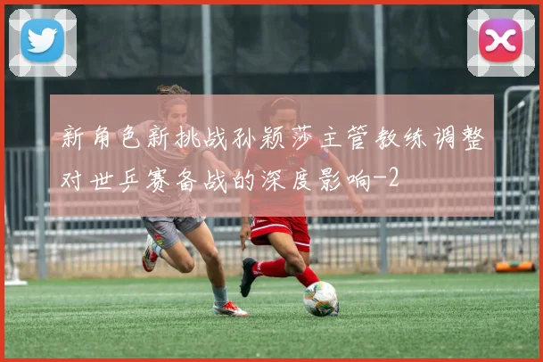 新角色新挑战孙颖莎主管教练调整对世乒赛备战的深度影响