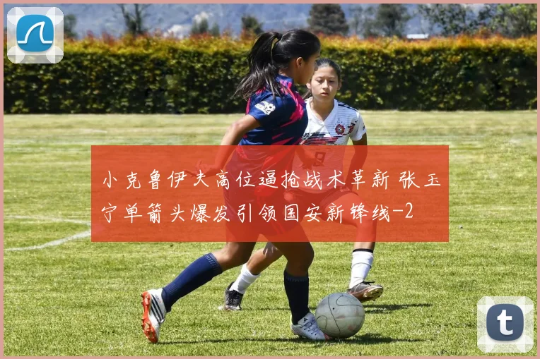 小克鲁伊夫高位逼抢战术革新 张玉宁单箭头爆发引领国安新锋线