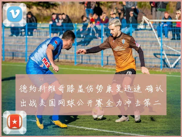 德约科维奇膝盖伤势康复迅速 确认出战美国网球公开赛全力冲击第二十五座大满贯冠军