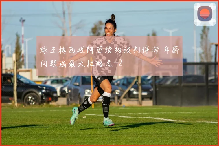 球王梅西迈阿密续约谈判停滞 年薪问题成最大拦路虎