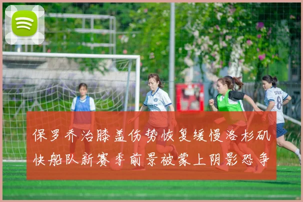 保罗乔治膝盖伤势恢复缓慢洛杉矶快船队新赛季前景被蒙上阴影恐争冠无望