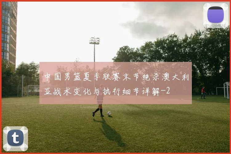 中国男篮夏季联赛末节绝杀澳大利亚战术变化与执行细节详解