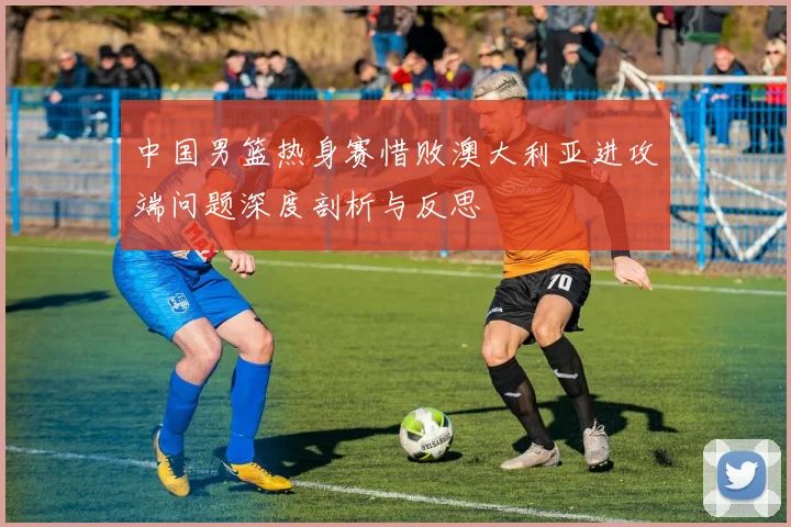 中国男篮热身赛惜败澳大利亚进攻端问题深度剖析与反思