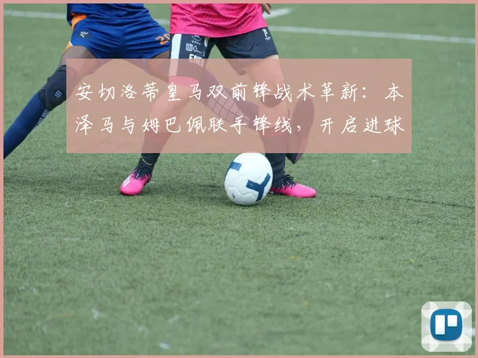 安切洛蒂皇马双前锋战术革新：本泽马与姆巴佩联手锋线，开启进球新时代