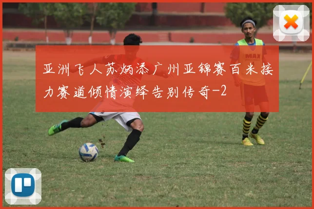 亚洲飞人苏炳添广州亚锦赛百米接力赛道倾情演绎告别传奇