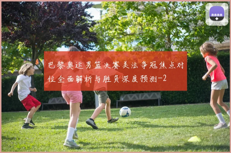 巴黎奥运男篮决赛美法争冠焦点对位全面解析与胜负深度预测
