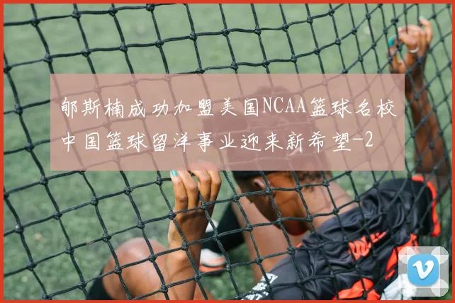 郇斯楠成功加盟美国NCAA篮球名校中国篮球留洋事业迎来新希望