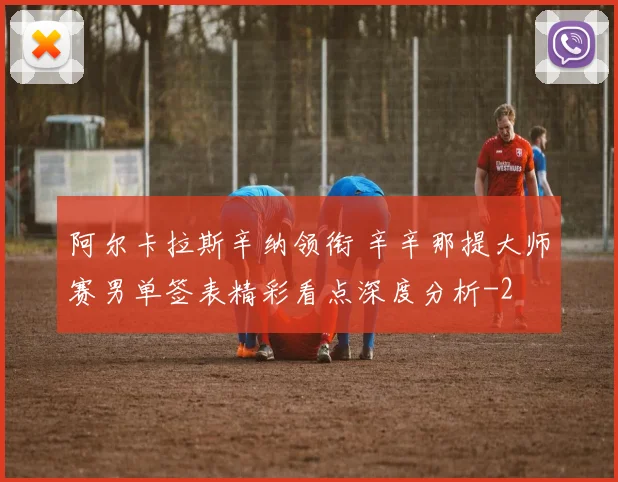 阿尔卡拉斯辛纳领衔 辛辛那提大师赛男单签表精彩看点深度分析