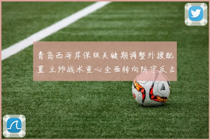 青岛西海岸保级关键期调整外援配置 主帅战术重心全面转向防守反击