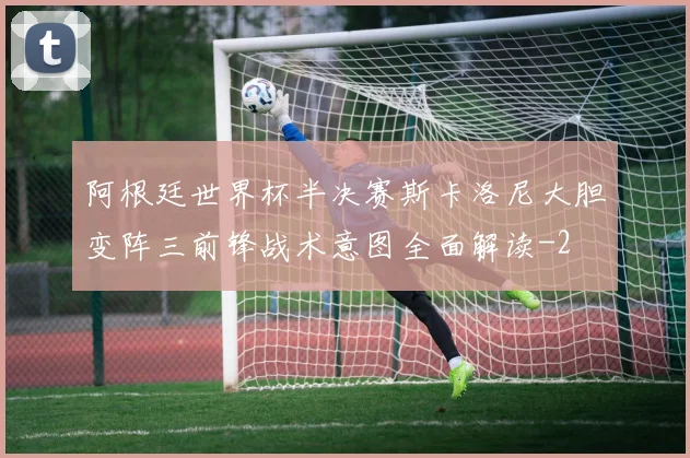 阿根廷世界杯半决赛斯卡洛尼大胆变阵三前锋战术意图全面解读