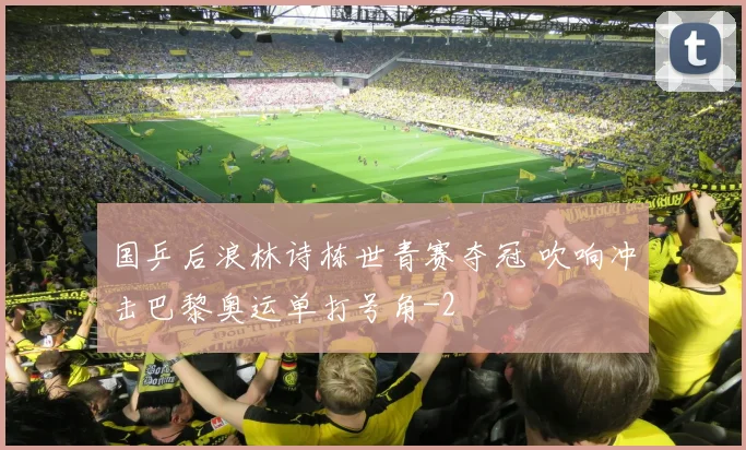 国乒后浪林诗栋世青赛夺冠 吹响冲击巴黎奥运单打号角