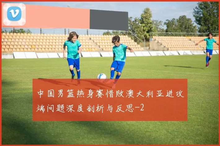 中国男篮热身赛惜败澳大利亚进攻端问题深度剖析与反思