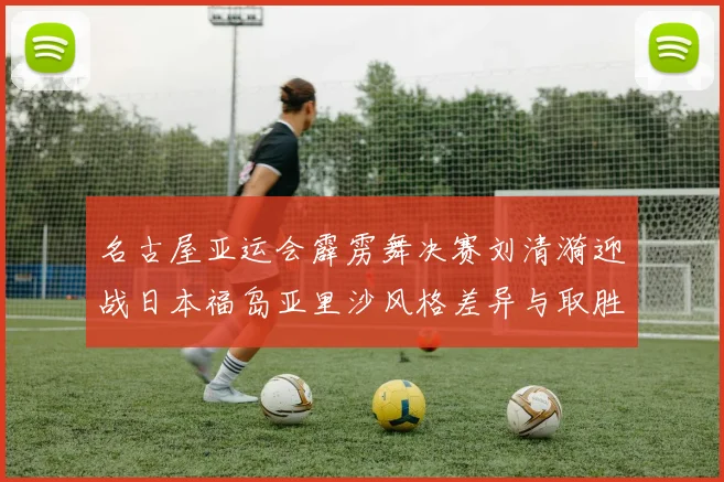 名古屋亚运会霹雳舞决赛刘清漪迎战日本福岛亚里沙风格差异与取胜关键前瞻
