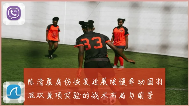 陈清晨肩伤恢复进展缓慢牵动国羽混双兼项实验的战术布局与前景