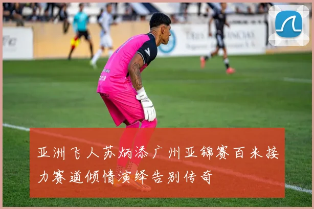 亚洲飞人苏炳添广州亚锦赛百米接力赛道倾情演绎告别传奇