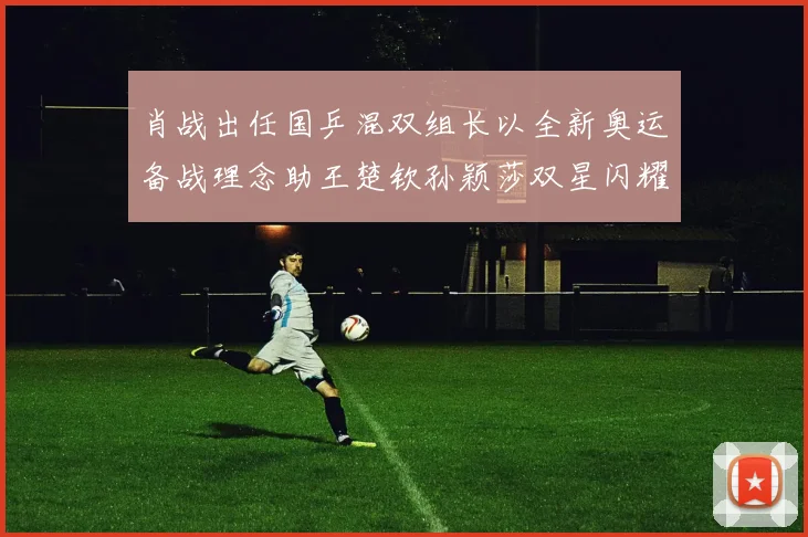 肖战出任国乒混双组长以全新奥运备战理念助王楚钦孙颖莎双星闪耀