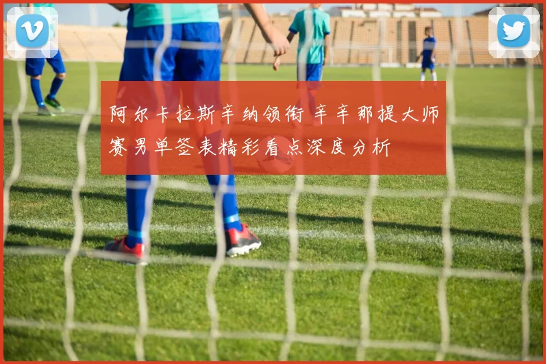 阿尔卡拉斯辛纳领衔 辛辛那提大师赛男单签表精彩看点深度分析