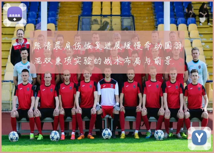 陈清晨肩伤恢复进展缓慢牵动国羽混双兼项实验的战术布局与前景