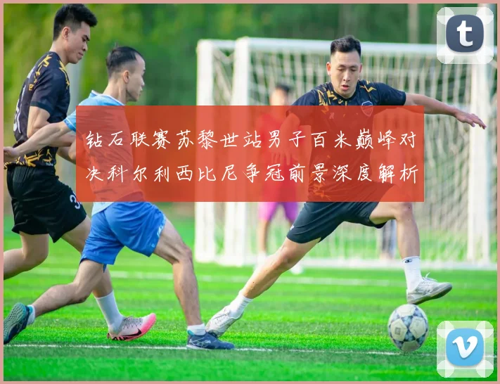 钻石联赛苏黎世站男子百米巅峰对决科尔利西比尼争冠前景深度解析