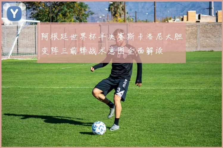 阿根廷世界杯半决赛斯卡洛尼大胆变阵三前锋战术意图全面解读