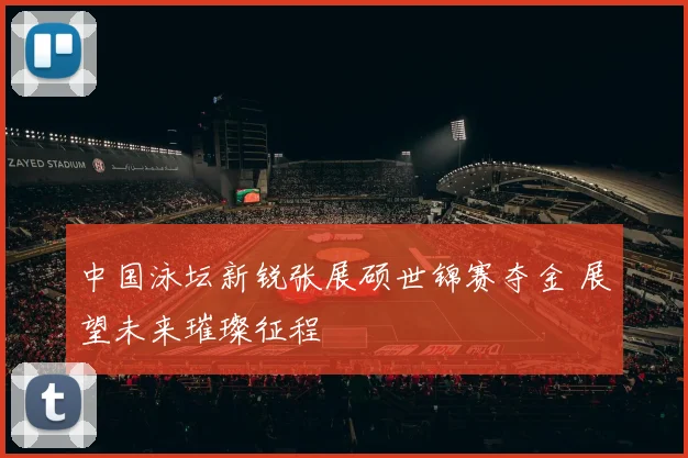 中国泳坛新锐张展硕世锦赛夺金 展望未来璀璨征程