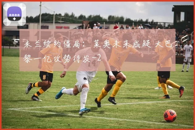 米兰续约僵局：莱奥未来成疑 大巴黎一亿攻势待发
