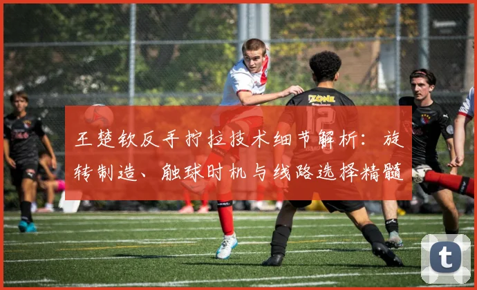 王楚钦反手拧拉技术细节解析：旋转制造、触球时机与线路选择精髓