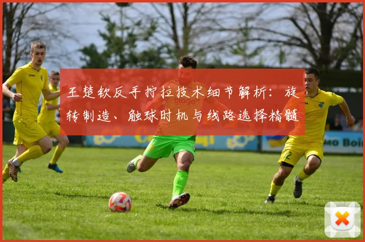 王楚钦反手拧拉技术细节解析：旋转制造、触球时机与线路选择精髓