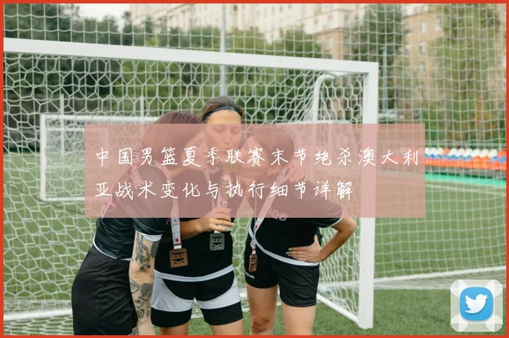 中国男篮夏季联赛末节绝杀澳大利亚战术变化与执行细节详解