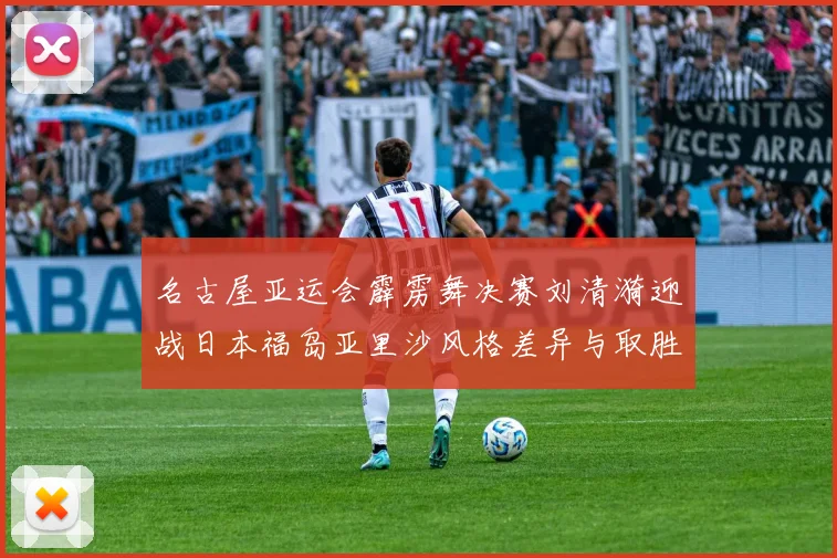名古屋亚运会霹雳舞决赛刘清漪迎战日本福岛亚里沙风格差异与取胜关键前瞻