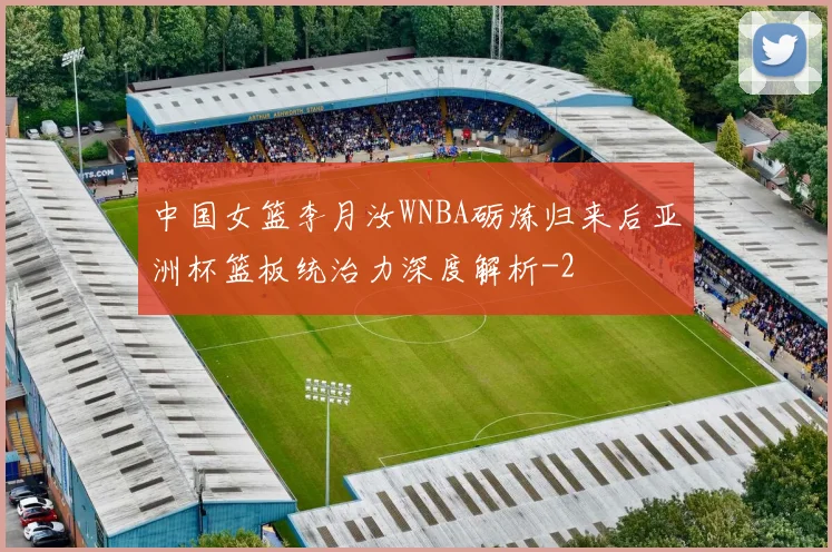 中国女篮李月汝WNBA砺炼归来后亚洲杯篮板统治力深度解析