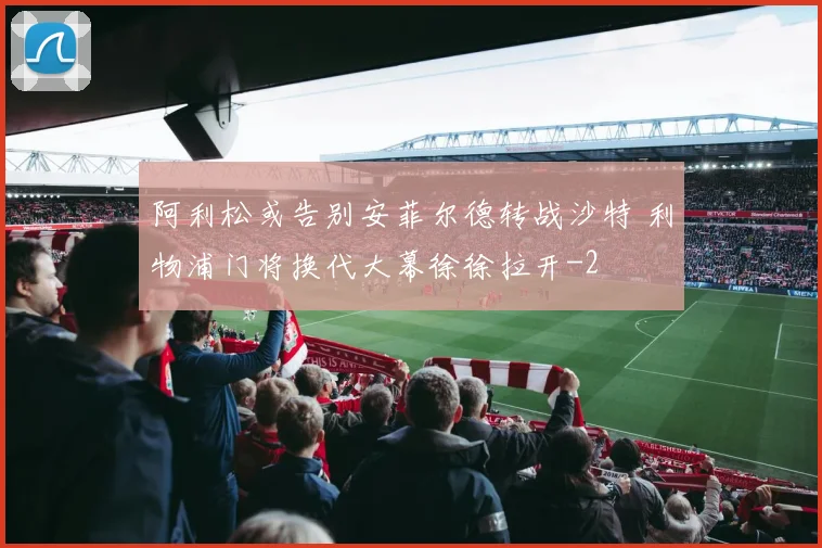 阿利松或告别安菲尔德转战沙特 利物浦门将换代大幕徐徐拉开